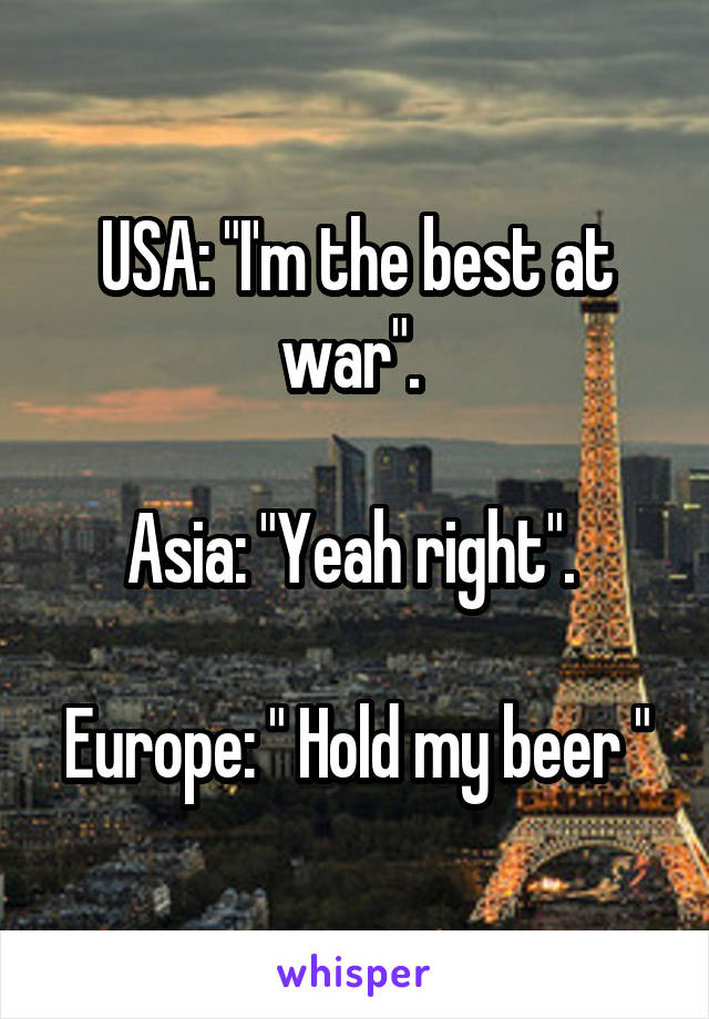 USA: "I'm the best at war". 

Asia: "Yeah right". 

Europe: " Hold my beer "