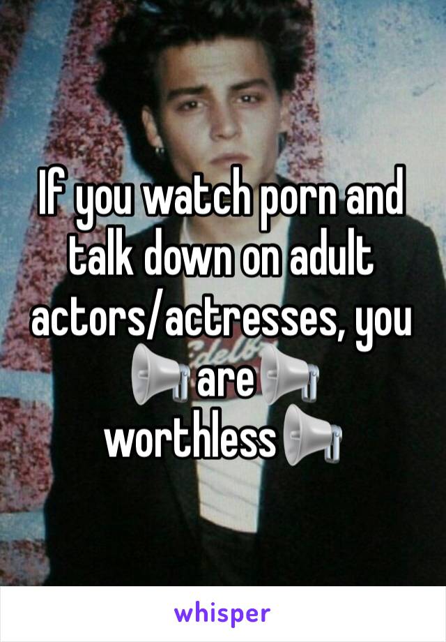 If you watch porn and talk down on adult actors/actresses, you 📢 are📢 worthless📢