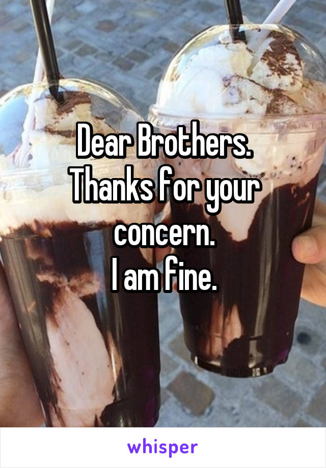 Dear Brothers.
Thanks for your concern.
I am fine.
