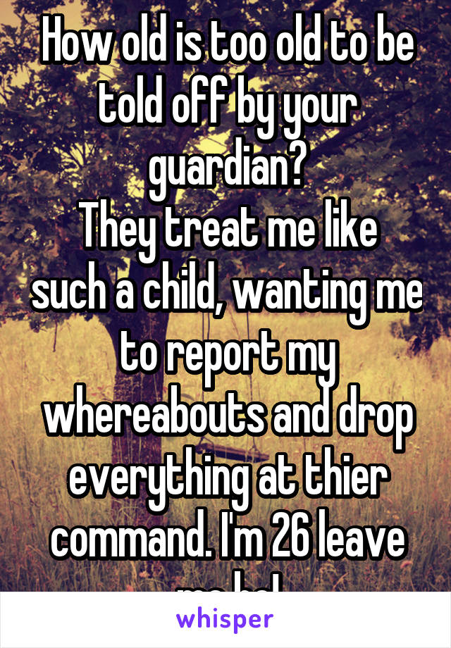 How old is too old to be told off by your guardian?
They treat me like such a child, wanting me to report my whereabouts and drop everything at thier command. I'm 26 leave me be!
