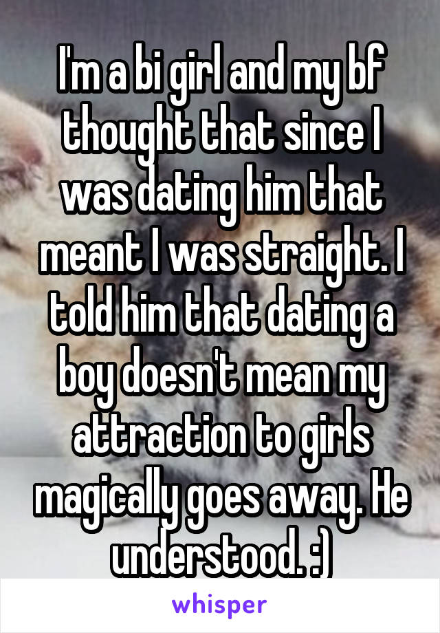 I'm a bi girl and my bf thought that since I was dating him that meant I was straight. I told him that dating a boy doesn't mean my attraction to girls magically goes away. He understood. :)