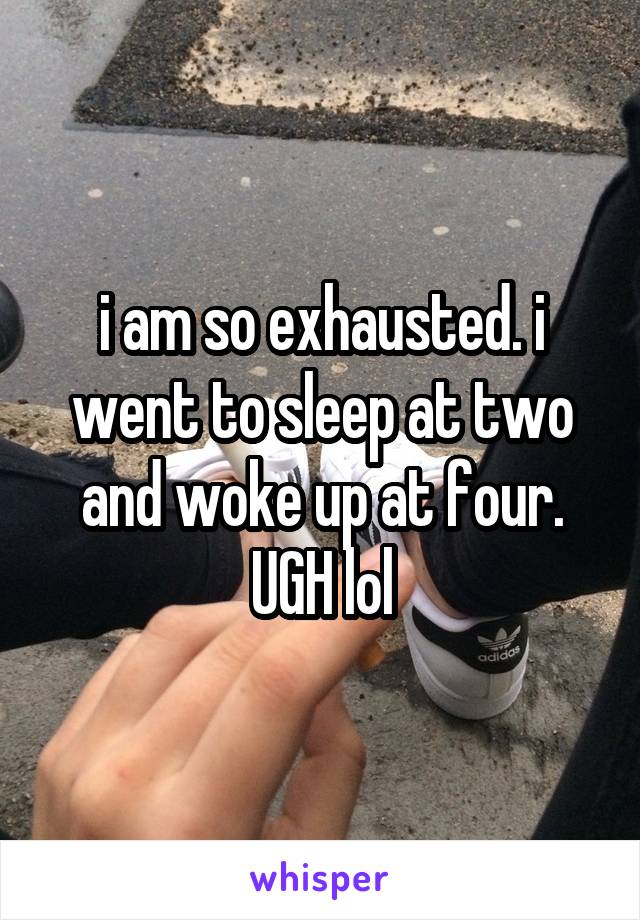 i am so exhausted. i went to sleep at two and woke up at four. UGH lol