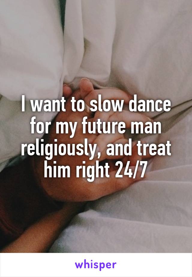 I want to slow dance for my future man religiously, and treat him right 24/7
