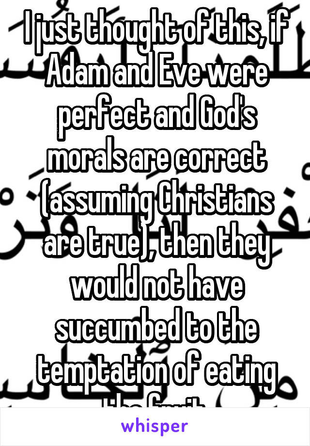 I just thought of this, if Adam and Eve were perfect and God's morals are correct (assuming Christians are true), then they would not have succumbed to the temptation of eating the fruit.