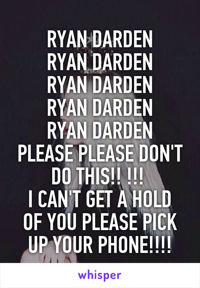 RYAN DARDEN
RYAN DARDEN
RYAN DARDEN
RYAN DARDEN
RYAN DARDEN
PLEASE PLEASE DON'T DO THIS!! !!! 
I CAN'T GET A HOLD OF YOU PLEASE PICK UP YOUR PHONE!!!!