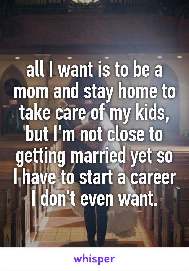 all I want is to be a mom and stay home to take care of my kids, but I'm not close to getting married yet so I have to start a career I don't even want.