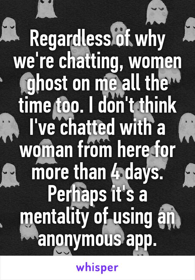 Regardless of why we're chatting, women ghost on me all the time too. I don't think I've chatted with a woman from here for more than 4 days. Perhaps it's a mentality of using an anonymous app.