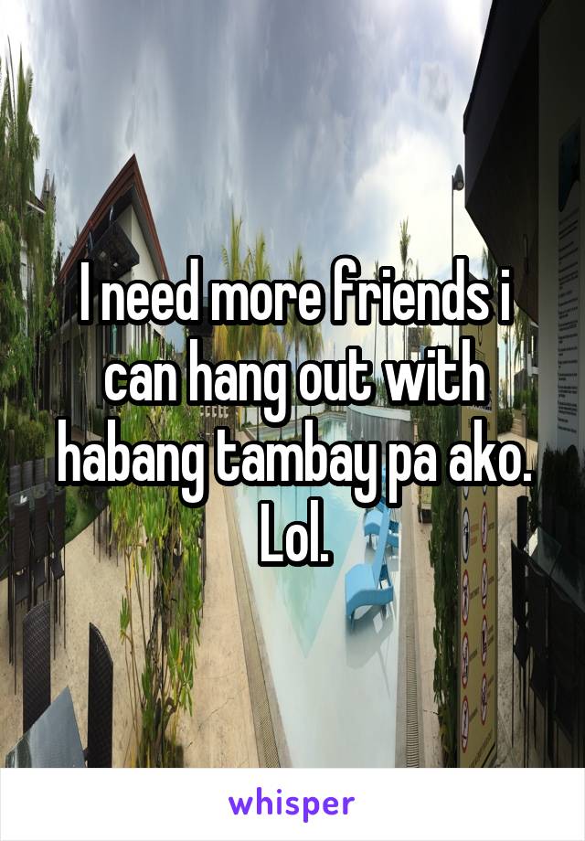 I need more friends i can hang out with habang tambay pa ako.
Lol.