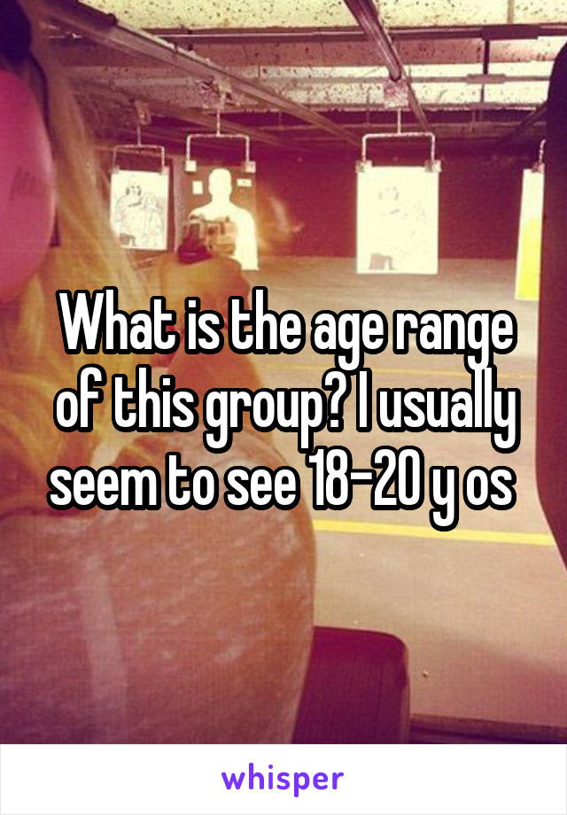 What is the age range of this group? I usually seem to see 18-20 y os 