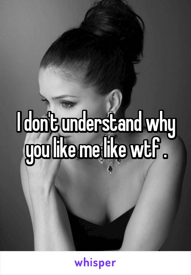 I don't understand why you like me like wtf .