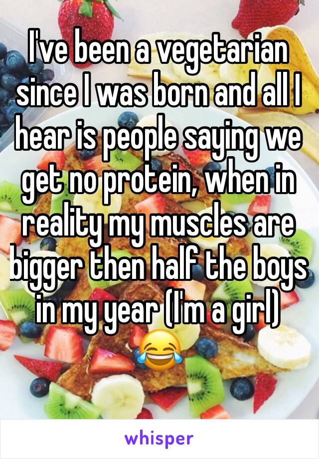 I've been a vegetarian since I was born and all I hear is people saying we get no protein, when in reality my muscles are bigger then half the boys in my year (I'm a girl)
😂