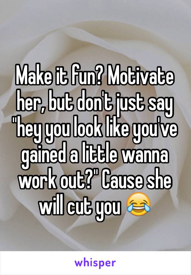 Make it fun? Motivate her, but don't just say "hey you look like you've gained a little wanna work out?" Cause she will cut you 😂
