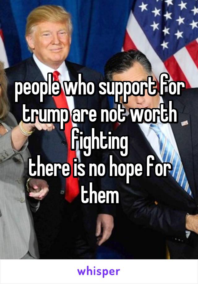 people who support for trump are not worth fighting
there is no hope for them