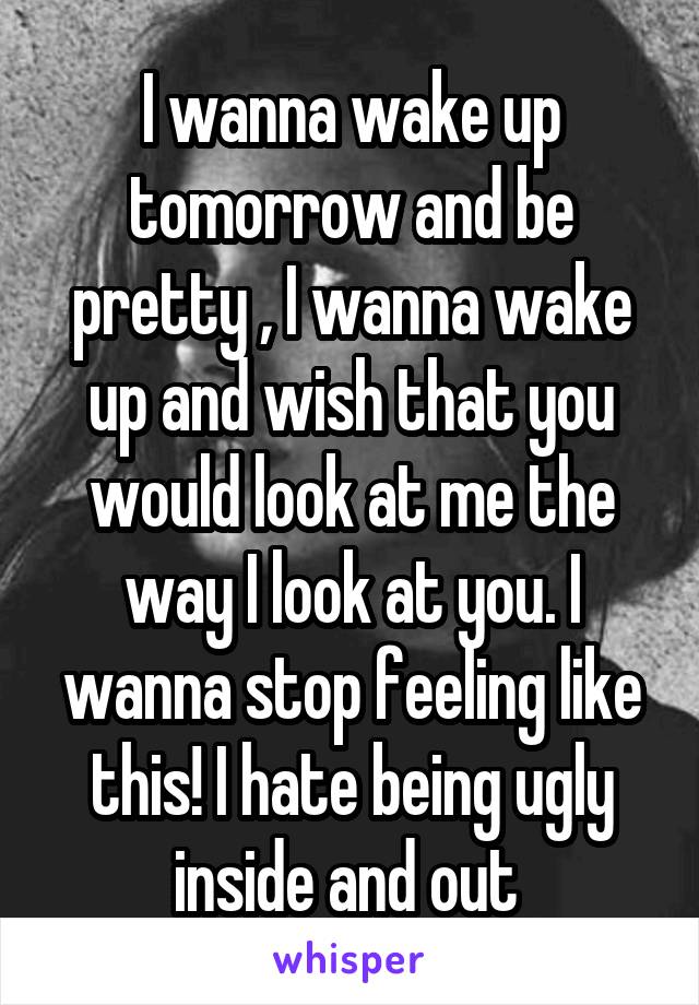 I wanna wake up tomorrow and be pretty , I wanna wake up and wish that you would look at me the way I look at you. I wanna stop feeling like this! I hate being ugly inside and out 