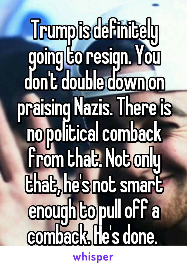 Trump is definitely going to resign. You don't double down on praising Nazis. There is no political comback from that. Not only that, he's not smart enough to pull off a comback. He's done. 