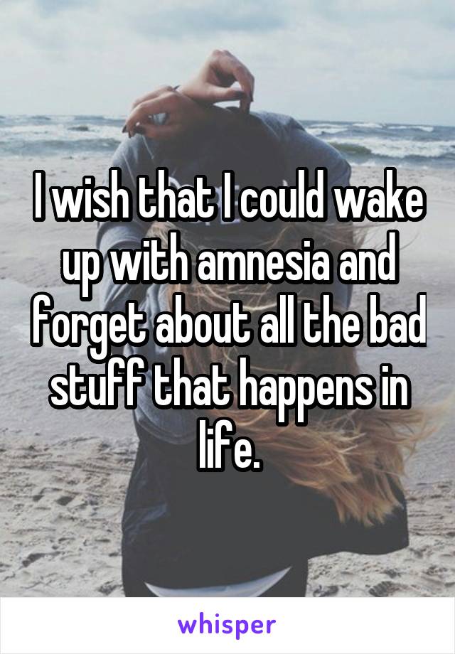 I wish that I could wake up with amnesia and forget about all the bad stuff that happens in life.