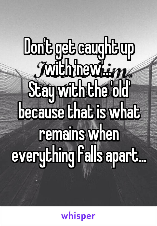 Don't get caught up with 'new'... 
Stay with the 'old' because that is what remains when everything falls apart... 