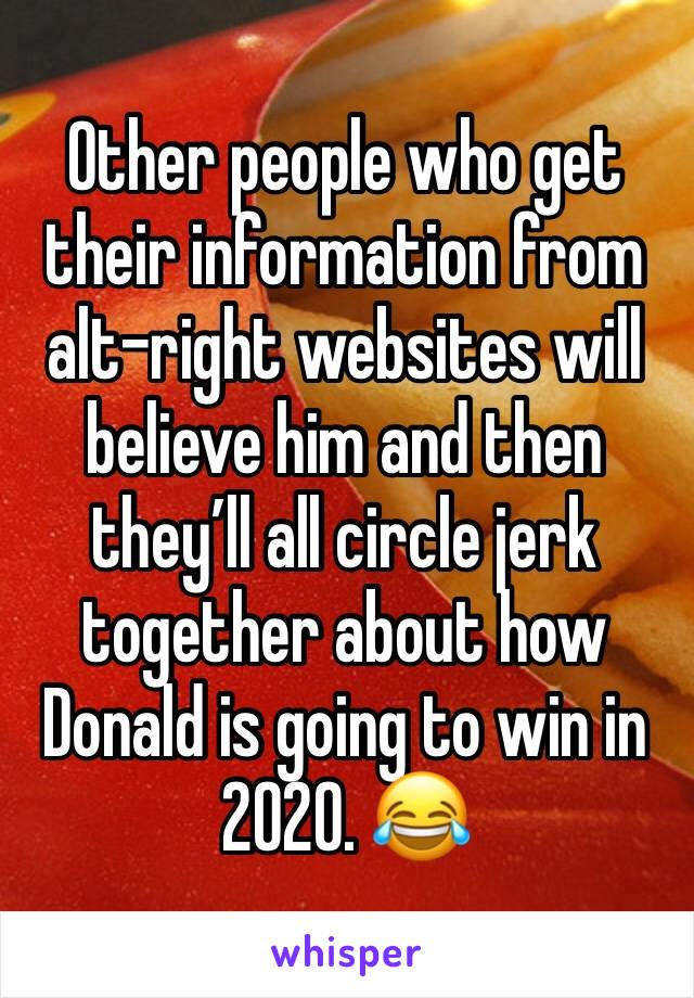 Other people who get their information from alt-right websites will believe him and then they’ll all circle jerk together about how Donald is going to win in 2020. 😂