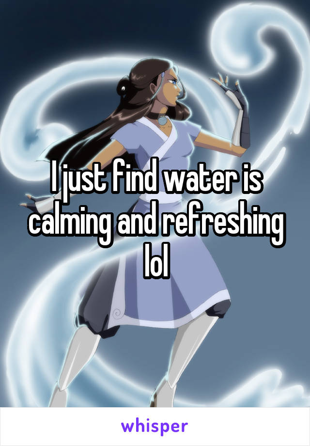 I just find water is calming and refreshing lol