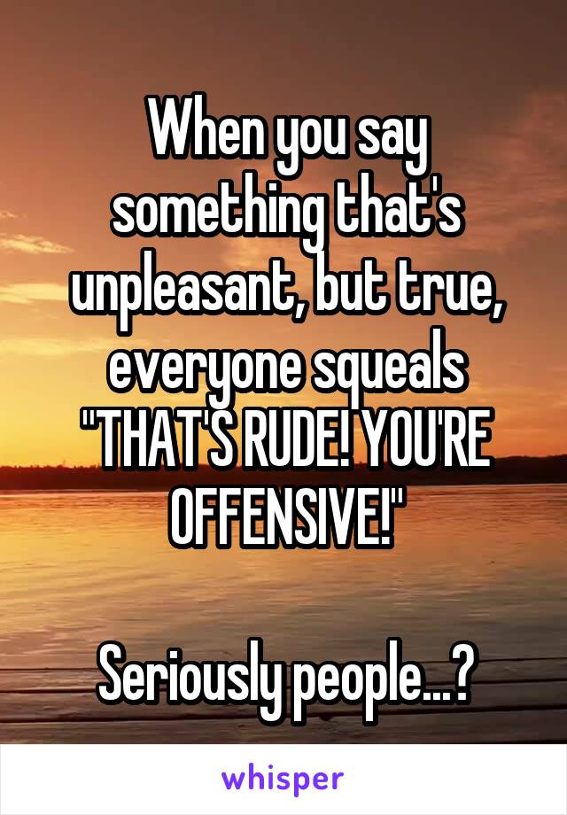 When you say something that's unpleasant, but true, everyone squeals "THAT'S RUDE! YOU'RE OFFENSIVE!"

Seriously people...?
