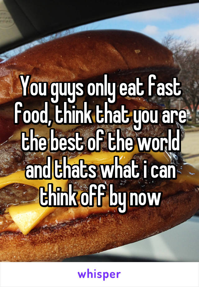You guys only eat fast food, think that you are the best of the world and thats what i can think off by now
