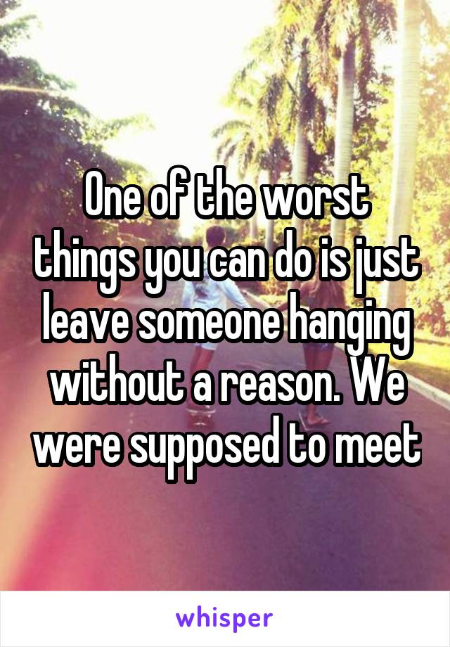 One of the worst things you can do is just leave someone hanging without a reason. We were supposed to meet