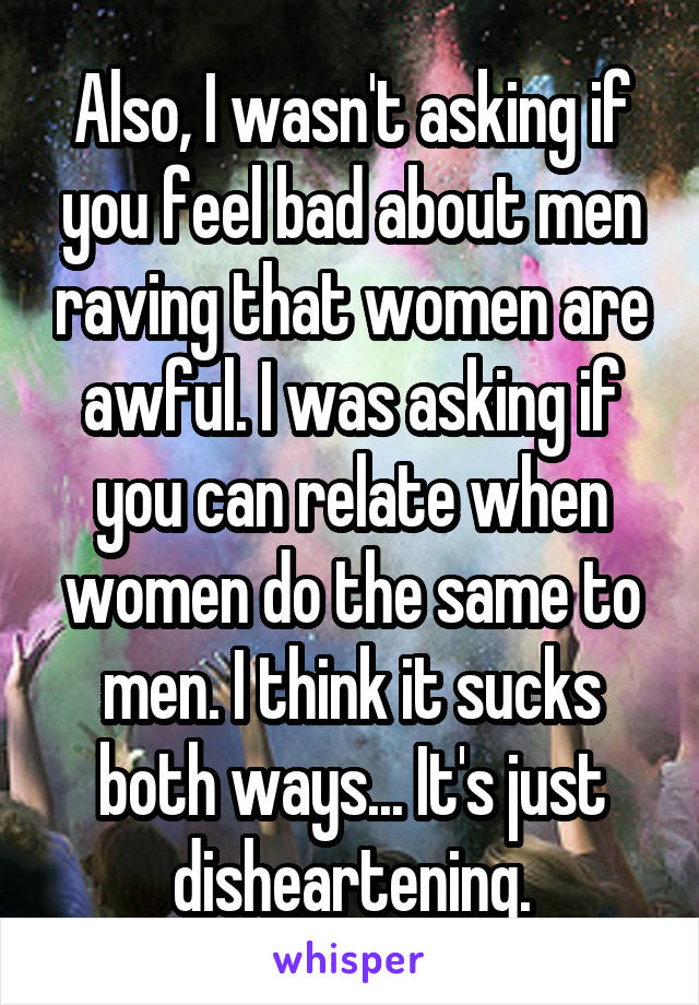 Also, I wasn't asking if you feel bad about men raving that women are awful. I was asking if you can relate when women do the same to men. I think it sucks both ways... It's just disheartening.