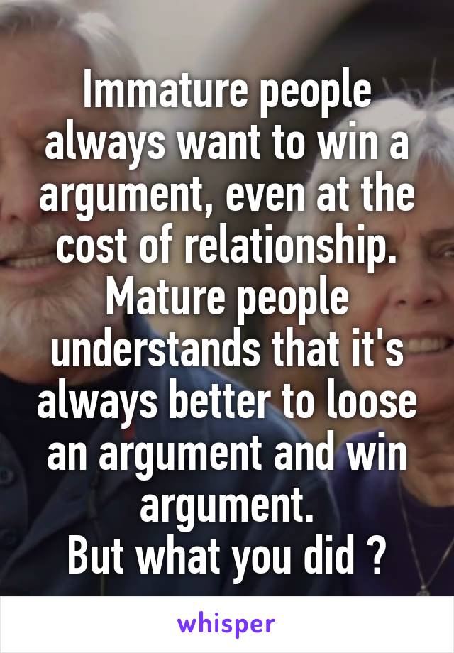 Immature people always want to win a argument, even at the cost of relationship. Mature people understands that it's always better to loose an argument and win argument.
But what you did ?