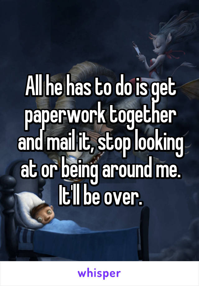 All he has to do is get paperwork together and mail it, stop looking at or being around me. It'll be over.