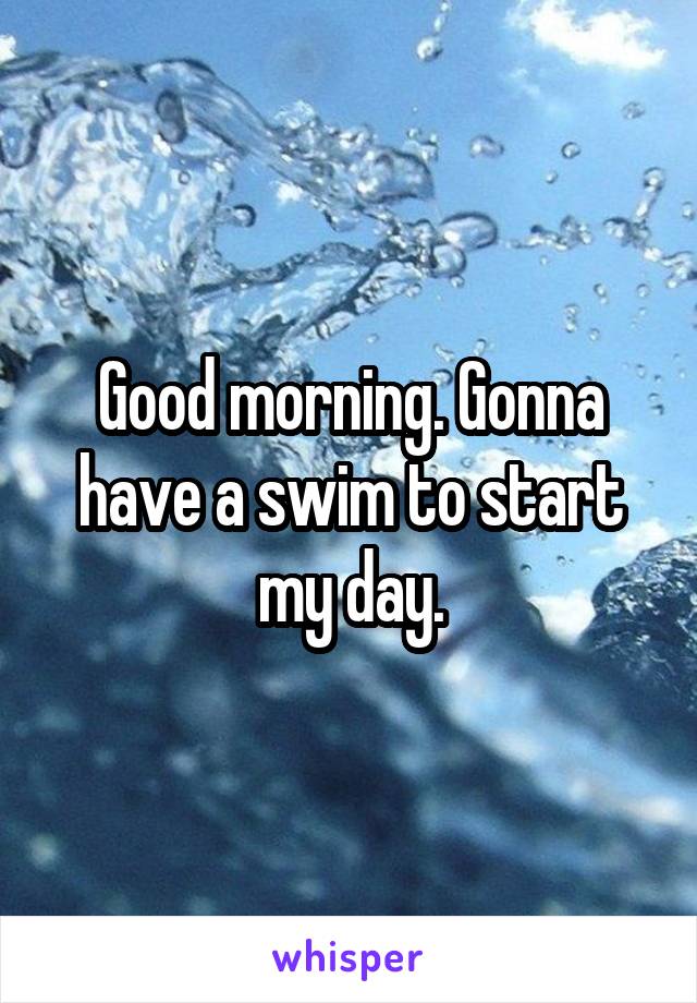 Good morning. Gonna have a swim to start my day.