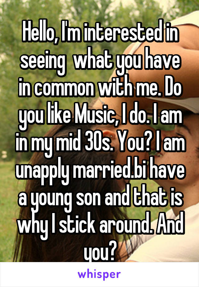 Hello, I'm interested in seeing  what you have in common with me. Do you like Music, I do. I am in my mid 30s. You? I am unapply married.bi have a young son and that is why I stick around. And you?