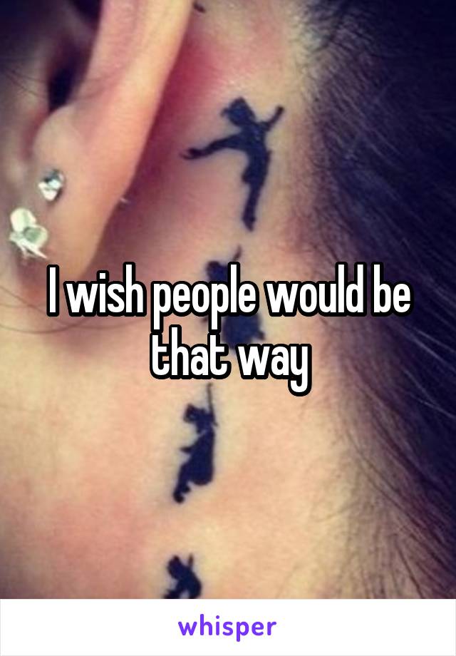 I wish people would be that way