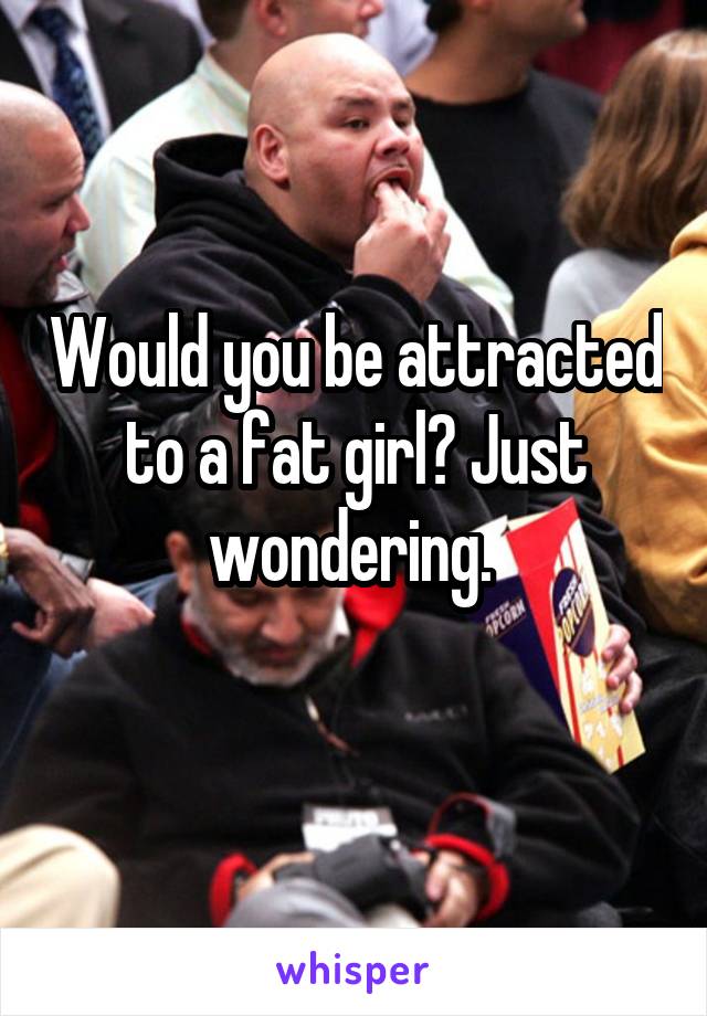 Would you be attracted to a fat girl? Just wondering. 
