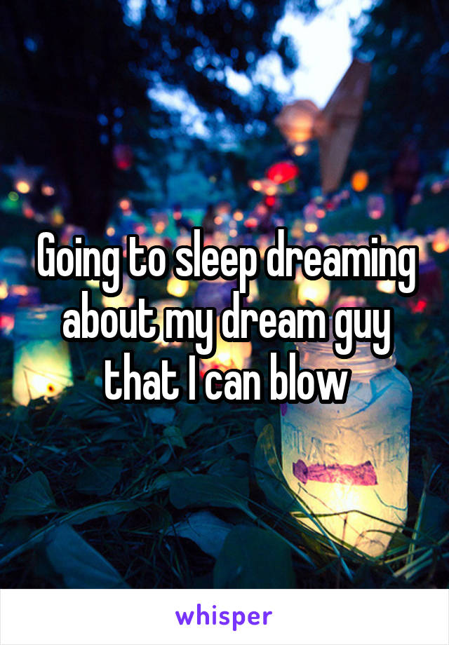 Going to sleep dreaming about my dream guy that I can blow
