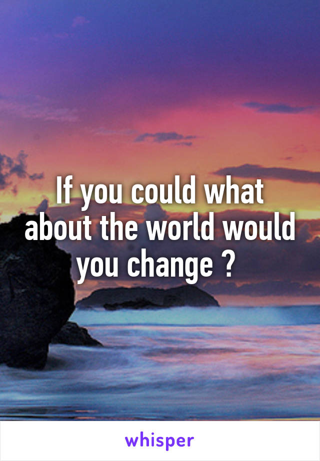 If you could what about the world would you change ? 