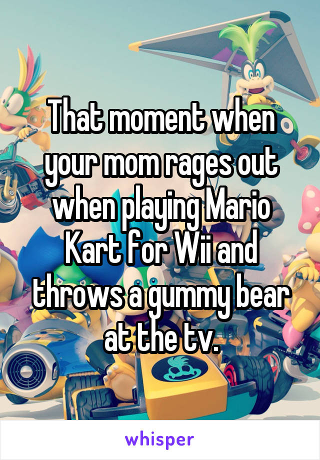 That moment when your mom rages out when playing Mario Kart for Wii and throws a gummy bear at the tv.