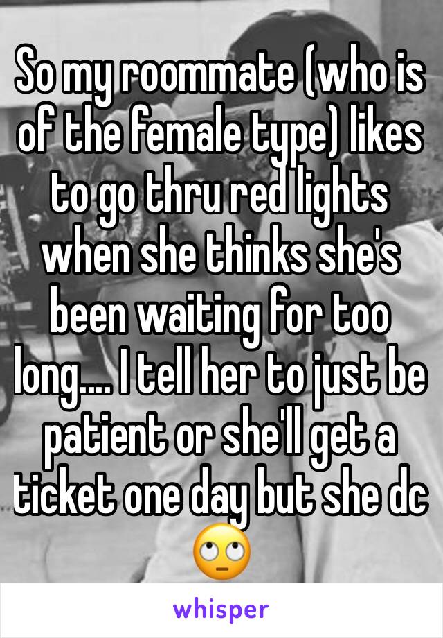 So my roommate (who is of the female type) likes to go thru red lights when she thinks she's been waiting for too long.... I tell her to just be patient or she'll get a ticket one day but she dc 🙄