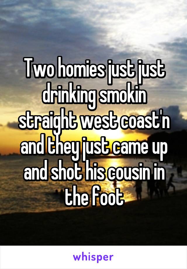 Two homies just just drinking smokin straight west coast'n and they just came up and shot his cousin in the foot