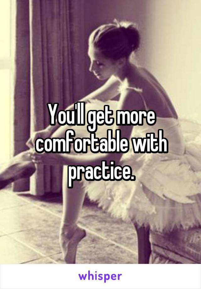 You'll get more comfortable with practice.