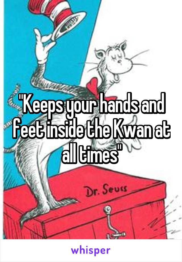 "Keeps your hands and feet inside the Kwan at all times"