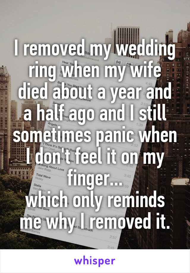 I removed my wedding ring when my wife died about a year and a half ago and I still sometimes panic when I don't feel it on my finger...
which only reminds me why I removed it.