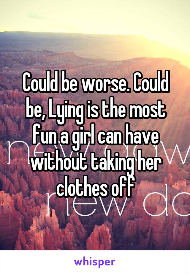 Could be worse. Could be, Lying is the most fun a girl can have without taking her clothes off