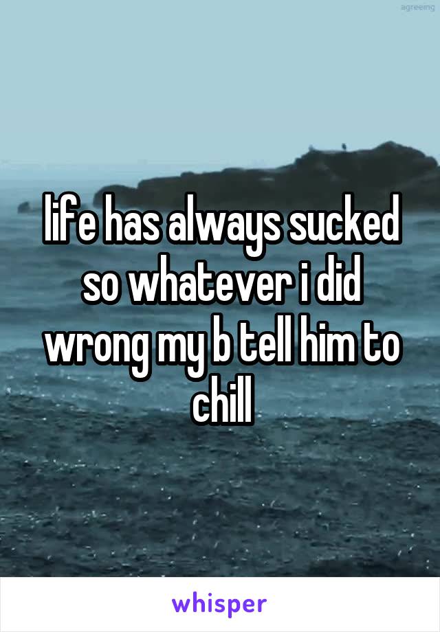 life has always sucked so whatever i did wrong my b tell him to chill