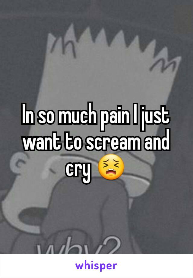 In so much pain I just want to scream and cry 😣