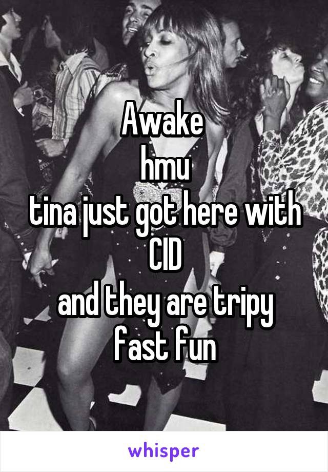 Awake 
hmu
tina just got here with CID
and they are tripy fast fun
