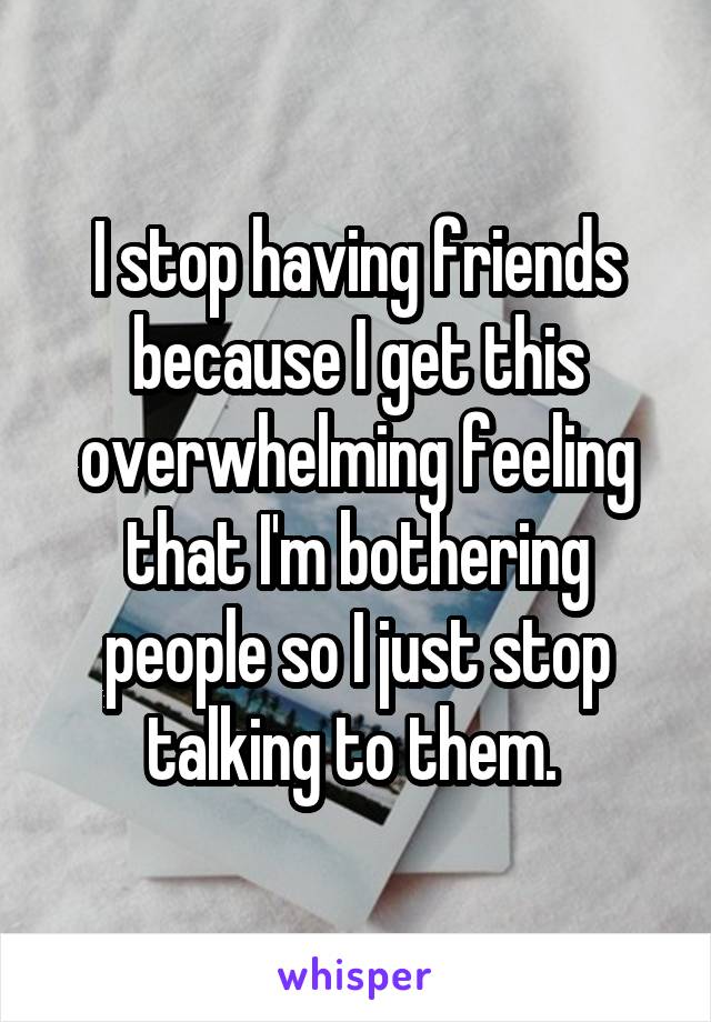 I stop having friends because I get this overwhelming feeling that I'm bothering people so I just stop talking to them. 