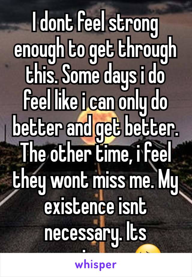 I dont feel strong enough to get through this. Some days i do feel like i can only do better and get better. The other time, i feel they wont miss me. My existence isnt necessary. Its consuming me 😔