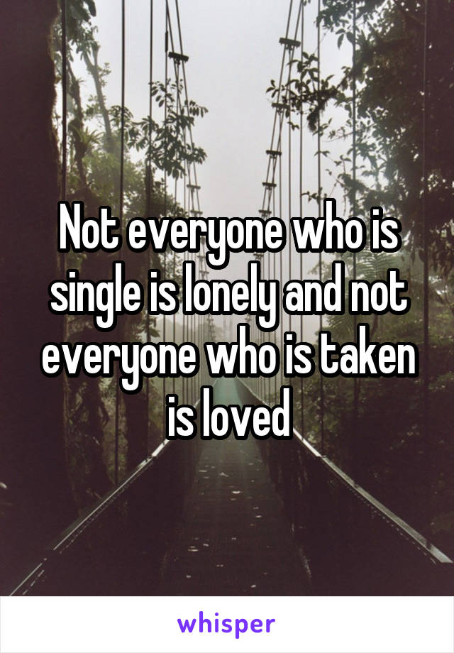 Not everyone who is single is lonely and not everyone who is taken is loved