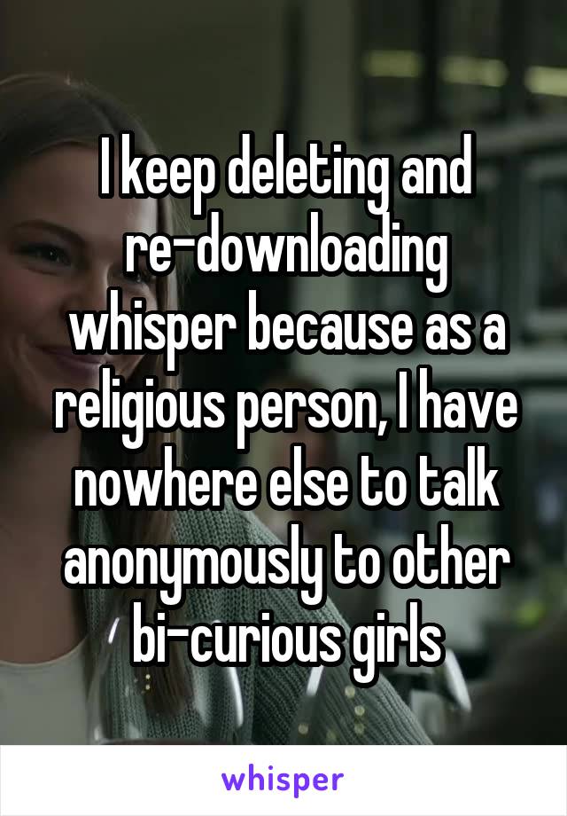 I keep deleting and re-downloading whisper because as a religious person, I have nowhere else to talk anonymously to other bi-curious girls