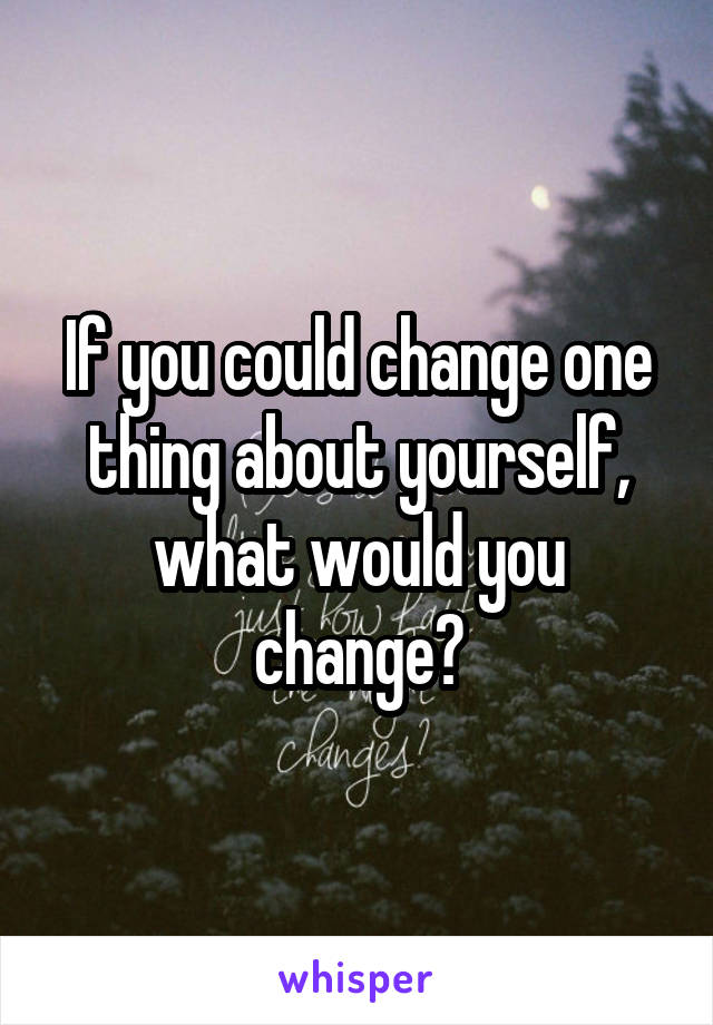 If you could change one thing about yourself, what would you change?